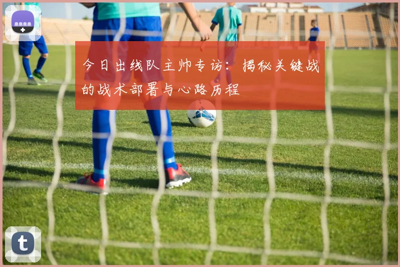 今日出线队主帅专访:揭秘关键战的战术部署与心路历程