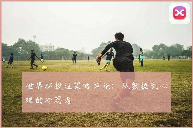 世界杯投注策略评论:从数据到心理的冷思考