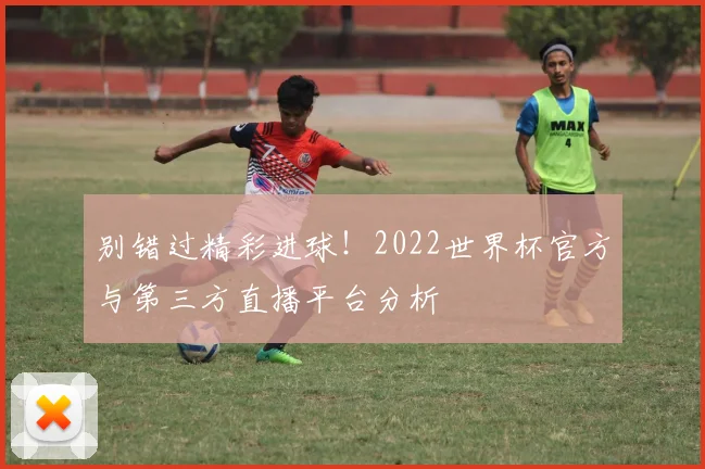 别错过精彩进球！2022世界杯官方与第三方直播平台分析