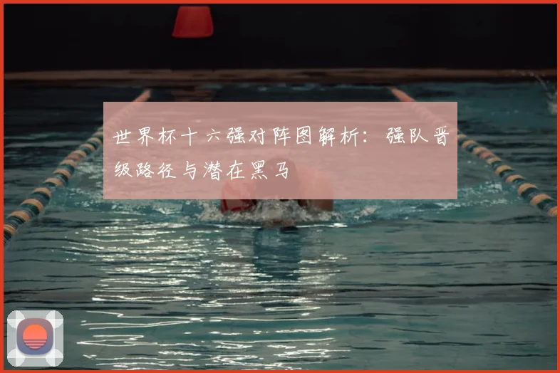 世界杯十六强对阵图解析:强队晋级路径与潜在黑马