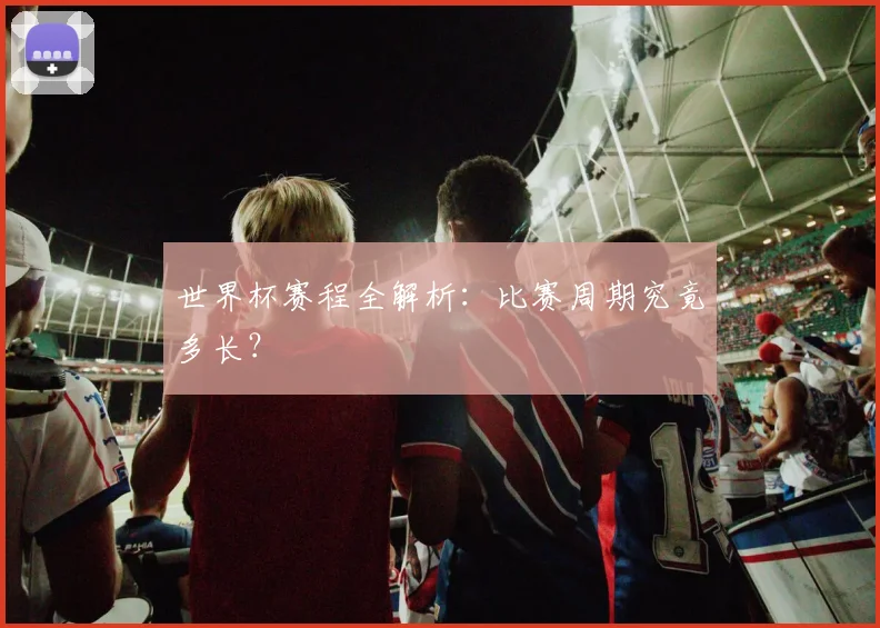 世界杯赛程全解析:比赛周期究竟多长?