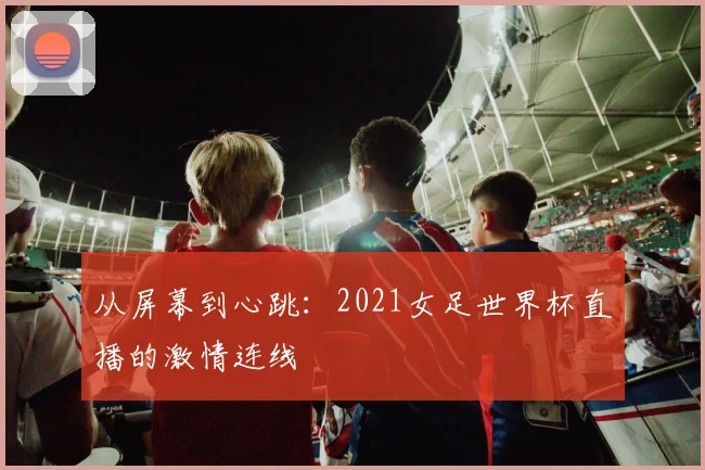 从屏幕到心跳:2021女足世界杯直播的激情连线
