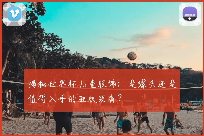 揭秘世界杯儿童服饰：是噱头还是值得入手的狂欢装备？